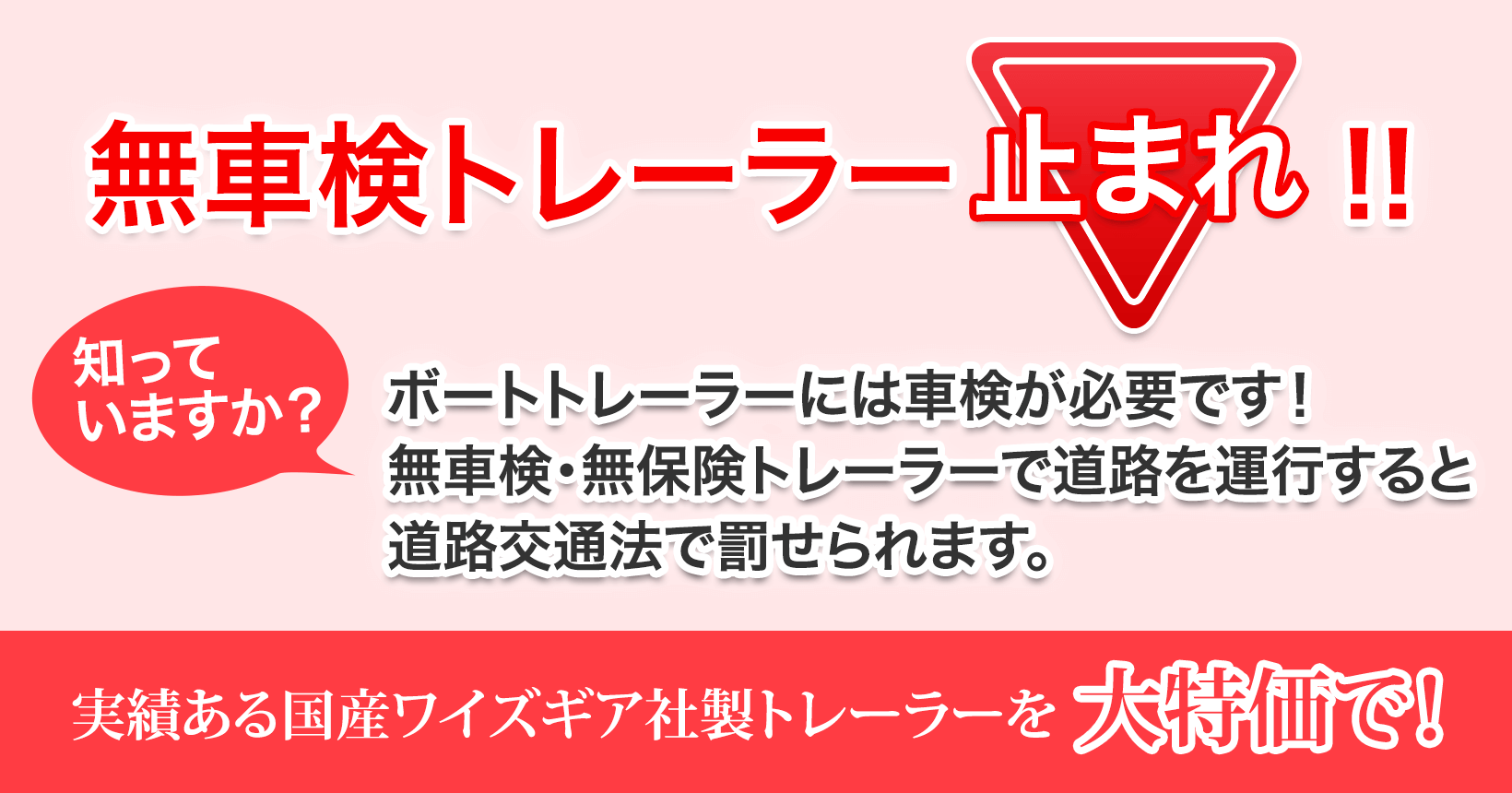 無車検トレーラー止まれ！！知っていますか？ボートトレーラーには車検が必要です！無車検・無保険トレーラーで道路を運行すると道路交通法で罰せられます。実績ある国産ワイズギア社製トレーラーを大特価で！